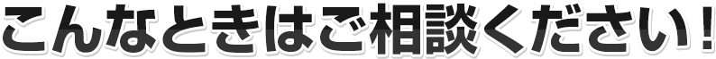 こんなときはご相談ください！